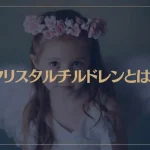 クリスタルチルドレンとは？28個の特徴や使命・覚醒方法などを解説！【診断リスト付き】