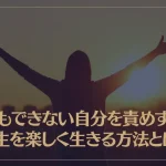 何もできない自分を責めずに人生を楽しく生きる方法とは？